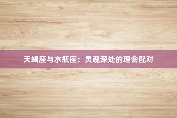 天蝎座与水瓶座：灵魂深处的理会配对