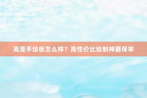 高漫手绘板怎么样？高性价比绘制神器保举